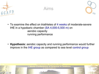Aims


• To examine the effect on triathletes of 4 weeks of moderate-severe
  IHE in a hypobaric chamber (SA 4,000-5,500 m) on
                aerobic capacity
                running performance


• Hypothesis: aerobic capacity and running performance would further
  improve in the IHE group as compared to sea level control group
 