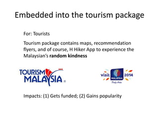 Embedded into the tourism package
Tourism package contains maps, recommendation
flyers, and of course, H Hiker App to experience the
Malaysian’s random kindness
For: Tourists
Impacts: (1) Gets funded; (2) Gains popularity
 