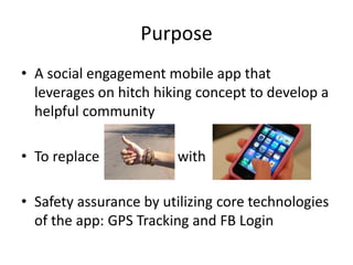Purpose
• A social engagement mobile app that
leverages on hitch hiking concept to develop a
helpful community
• To replace with
• Safety assurance by utilizing core technologies
of the app: GPS Tracking and FB Login
 