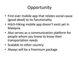 Opportunity
• First ever mobile app that relates social cause
(good deed) to its functionality
• Hitch-hiking mobile app doesn’t exist yet in
Malaysia
• Also serves as a communication platform for
people whom you know to know their
transportation needs
• Scalable to other country
• Always will be a freemium package
 