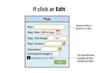 If click at Edit
Post
Role:
Dept. Date: dd/mm/yyyy
Dept. Time Range:
Dept. Location:
Destination:
# of Seats/Passengers:
Choose either a
driver or a rider
Post
(Upload photo of your vehicle)
For identification
purpose of your
vehicle by riders
 