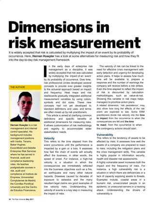 It is widely accepted that risk is calculated by multiplying the impact of an event by its probability of
occurrence. Here, Hernan Huwyler has a look at some alternatives for measuring risk and how they fit
into the day-to-day risk management framework
THE AUTHOR
Hernan Huwyler is a risk
management and internal
control specialist. His
background includes
management positions
with Veolia, Tenaris,
Baker Hughes,
ExxonMobil and Deloitte
Enterprise Risk Services
where he has served in
financial, audit and
compliance leadership
roles. He teaches
postgraduate courses in
risk, audit and
compliance at Instituto de
Empresa, Universidad
Complutense de Madrid,
the Comillas Pontifical
University and the Centro
de Estudios Financieros.
n the early days of enterprise risk
management as a discipline, it was
widely accepted that risk was calculated
by multiplying the impact of an event
by its probability of occurrence. Over time,
risk professional circles developed several
concepts to provide ever greater insights
to the actuarial approach based on impact
and frequency. Heat maps and risk
dashboards gradually integrated additional
measurement variables by using colors,
symbols and dot sizes. These new
concepts had not yet developed to
standard definitions and uses; and terms
are often mixed up by risk practitioners.
This article is aimed at clarifying common
definitions and specific benefits of
additional dimensions for measuring risks.
It allows customization of risk methodology
and registry to accommodate wider
stakeholders’ needs.
Velocity
This refers to the time elapsed from the
event occurrence until the performance is
impacted by a gain or a loss. It assesses
how fast the chain of events will actually
affect the business, in other words, the
speed of onset. For instance, a high-risk
velocity is a situation in which the
consequences are immediately reflected
into the business objectives such as a fire,
an earthquake and many other natural
hazards. Diseases caused by decades of
exposure to asbestos and the many
resultant legal claims are good examples of
low velocity risks. Understanding the
velocity of events is a key step in measuring
the impact of risks.
The velocity of risk can be linked to the
need for effective crisis management with
early detection and urgency for developing
action plans. It helps to assess how much
time will be available to prepare a
response and the number of warnings the
company will receive before a risk strikes.
Even the time elapsed to reflect the impact
of risk is discounted by calculation
methodologies, such as value-at-risk.
Showing this variable in risk maps helps
managers to prioritize action plans.
A related dimension, ‘risk persistence’, may
also show how long the effects of the risk
event are expected to last. Some ERM
practitioners divide risk velocity into the time
to impact from the occurrence to when the
consequences are felt and the time
to react, from the occurrence to when
the contingency actions should start.
Vulnerability
This refers to the tendency of assets to be
affected by risks. It assesses how well the
assets of a company are prepared to react
to risks, including the mitigation plans and
the crisis management skills. This variable
is highly popular in information security,
health and disaster risk assessments.
A highly vulnerable asset increases both the
impact and the frequency of risks. For
instance, a high vulnerability risk is a
situation in which there are deficiencies or a
lack of capacity exposing assets to threats.
Examples include, coastal areas in a
tsunami risk, unvaccinated people in an
epidemic, or unsecured servers in a hacking
attack. Understanding the drivers of
vulnerability is
30 The Risk Universe May 2017
 