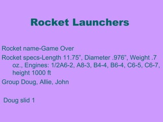 Rocke
Rocket name-Game Over
Rocket specs-Length 11.75”, Diameter .976”, Weight .7
oz., Engines: 1/2A6-2, A8-3, B4-4, B6-4, C6-5, C6-7,
height 1000 ft
Group Doug, Allie, John
Doug slid 1
Rocket Launchers
 