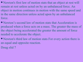Newton's first law of motion stats that an object at rest will
remain at rest unless acted on by an unbalanced force. An
object in motion continues in motion with the same speed and
in the same direction unless acted upon by an unbalanced
force.
Newton’s second law of motion stats that Acceleration is
produced when a force acts on a mass. The greater the mass of
the object being accelerated the greater the amount of force
needed to accelerate the object.
Newton's third law of motion stats For every action there is
an equal and opposite reaction.
Doug slid 7
 