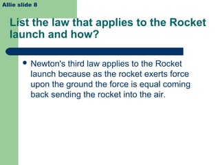 List the law that applies to the Rocket
launch and how?
 Newton's third law applies to the Rocket
launch because as the rocket exerts force
upon the ground the force is equal coming
back sending the rocket into the air.
Allie slide 8
 