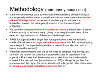 Methodology (non-anonymous case) 
• In the non-anonymous case authors track the experience of each individual 
across periods and construct a transition matrix so to compute the expected 
value of the deprivation score conditional on a given value of the 
deprivation score in the initial year (the score times the conditional 
probability). 
• We can then compare different transition matrices and rank them in terms 
of their capacity to reduce poverty, giving more weight to reductions of the 
expected deprivation score of those who start the poorest. 
• If RGL for population B is larger than for population A, then the transition 
matrix of A induces a stronger reduction in poverty than B in terms of giving 
more weight to the expected deprivation scores of those who start with a 
higher score (the poorest) 
• If matrices are monotone then we do not need to compute RGL curves, just 
construct the ratio of the conditional expected scores of population A to 
population B and see if all these ratios are smaller than 1 and adequately 
ordered. If the denominator (expected score of B) is always larger than the 
numerator and the higher the deprivation level the larger the ratio, then matrix 
A induces a stronger reduction in poverty than B. 
 