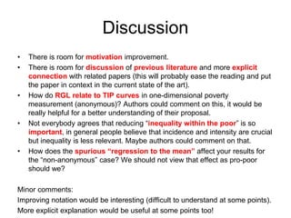 Discussion 
• There is room for motivation improvement. 
• There is room for discussion of previous literature and more explicit 
connection with related papers (this will probably ease the reading and put 
the paper in context in the current state of the art). 
• How do RGL relate to TIP curves in one-dimensional poverty 
measurement (anonymous)? Authors could comment on this, it would be 
really helpful for a better understanding of their proposal. 
• Not everybody agrees that reducing “inequality within the poor” is so 
important, in general people believe that incidence and intensity are crucial 
but inequality is less relevant. Maybe authors could comment on that. 
• How does the spurious “regression to the mean” affect your results for 
the “non-anonymous” case? We should not view that effect as pro-poor 
should we? 
Minor comments: 
Improving notation would be interesting (difficult to understand at some points). 
More explicit explanation would be useful at some points too! 
