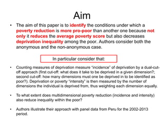 Aim 
• The aim of this paper is to identify the conditions under which a 
poverty reduction is more pro-poor than another one because not 
only it reduces the average poverty score but also decreases 
deprivation inequality among the poor. Authors consider both the 
anonymous and the non-anonymous case. 
• Counting measures of deprivation measure “incidence” of deprivation by a dual-cut-off 
approach (first cut-off: what does it take to be deprived in a given dimension?; 
second cut-off: how many dimensions must one be deprived in to be identified as 
poor?). Deprivation or poverty “intensity” is then measured by the number of 
dimensions the individual is deprived from, thus weighting each dimension equally. 
• To what extent does multidimensional poverty reduction (incidence and intensity) 
also reduce inequality within the poor? 
• Authors illustrate their approach with panel data from Peru for the 2002-2013 
period. 
In particular consider that: 
 