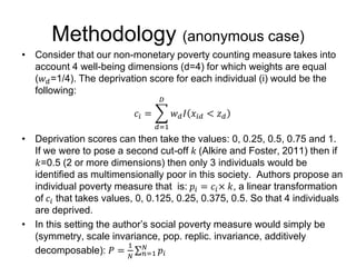 Methodology (anonymous case) 
• Consider that our non-monetary poverty counting measure takes into 
account 4 well-being dimensions (d=4) for which weights are equal 
(푤푑=1/4). The deprivation score for each individual (i) would be the 
following: 
푐푖 = 
퐷 
푑=1 
푤푑 퐼 푥푖푑 < 푧푑 
• Deprivation scores can then take the values: 0, 0.25, 0.5, 0.75 and 1. 
If we were to pose a second cut-off 푘 (Alkire and Foster, 2011) then if 
푘=0.5 (2 or more dimensions) then only 3 individuals would be 
identified as multimensionally poor in this society. Authors propose an 
individual poverty measure that is: 푝푖 = 푐푖× 푘, a linear transformation 
of 푐푖 that takes values, 0, 0.125, 0.25, 0.375, 0.5. So that 4 individuals 
are deprived. 
• In this setting the author’s social poverty measure would simply be 
(symmetry, scale invariance, pop. replic. invariance, additively 
decomposable): 푃 = 
1 
푁 
푁 푝푖 
푛=1 
 
