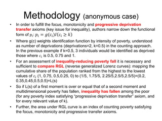 Methodology (anonymous case) 
• In order to fulfill the focus, monotonicity and progressive deprivation 
transfer axioms (key issue for inequality), authors narrow down the functional 
form of 푝푖: 푝푖 = 푔(푐푖 )퐼 푐푖 ≥ 푘 
• Where g(c) weights identification function by intensity of poverty, understood 
as number of deprivations (deprivations=2, k=0.5) in the counting approach. 
In the previous example if k=0.5, 3 individuals would be identified as deprived 
those where 푐푖 is 0.5, 0.75 and 1. 
• For an assessment of inequality-reducing poverty fall it is necessary and 
sufficient to compare RGL (reverse generalized Lorenz curves): mapping the 
cumulative share of the population ranked from the highest to the lowest 
values of 푐푖 (1, 0.75, 0.5,0.25, 0) to (1/5, 1.75/5, 2.25/5,2.5/5,2.5/5)=(0.2, 
0.35,0.45,0.5,0.5)=L(s) 
• So if L(s) of a first moment is over or equal that of a second moment and 
multidimensional poverty has fallen, inequality has fallen among the poor 
(for any poverty index satisfying “progressive deprivation transfer” axiom, and 
for every relevant value of k). 
• Further, the area under RGL curve is an index of counting poverty satisfying 
the focus, monotonicity and progressive transfer axioms. 
 