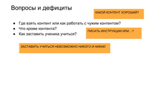 Вопросы и дефициты
● Где взять контент или как работать с чужим контентом?
● Что кроме контента?
● Как заставить ученика учиться?
ЗАСТАВИТЬ УЧИТЬСЯ НЕВОЗМОЖНО НИКОГО И НИКАК!
ПИСАТЬ ИНСТРУКЦИИ ИЛИ…?
КАКОЙ КОНТЕНТ ХОРОШИЙ?
 