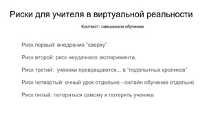 Риски для учителя в виртуальной реальности
Риск первый: внедрение “сверху”
Риск второй: риск неудачного эксперимента.
Риск третий: ученики превращаются... в “подопытных кроликов”
Риск четвертый: очный урок отдельно - онлайн обучение отдельно
Риск пятый: потеряться самому и потерять ученика
Контекст: смешанное обучение
 