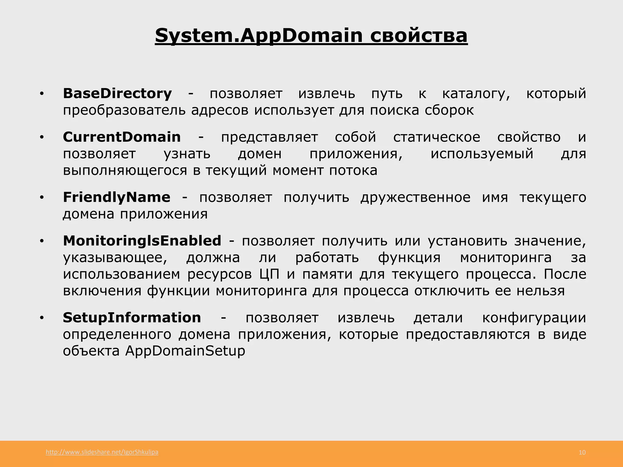 http://www.slideshare.net/IgorShkulipa 10
System.AppDomain свойства
• BaseDirectory - позволяет извлечь путь к каталогу, который
преобразователь адресов использует для поиска сборок
• CurrentDomain - представляет собой статическое свойство и
позволяет узнать домен приложения, используемый для
выполняющегося в текущий момент потока
• FriendlyName - позволяет получить дружественное имя текущего
домена приложения
• MonitoringlsEnabled - позволяет получить или установить значение,
указывающее, должна ли работать функция мониторинга за
использованием ресурсов ЦП и памяти для текущего процесса. После
включения функции мониторинга для процесса отключить ее нельзя
• SetupInformation - позволяет извлечь детали конфигурации
определенного домена приложения, которые предоставляются в виде
объекта AppDomainSetup
 