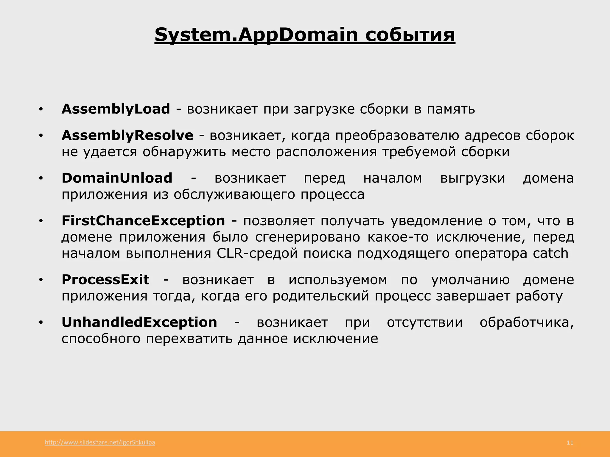 http://www.slideshare.net/IgorShkulipa 11
System.AppDomain события
• AssemblyLoad - возникает при загрузке сборки в память
• AssemblyResolve - возникает, когда преобразователю адресов сборок
не удается обнаружить место расположения требуемой сборки
• DomainUnload - возникает перед началом выгрузки домена
приложения из обслуживающего процесса
• FirstChanceException - позволяет получать уведомление о том, что в
домене приложения было сгенерировано какое-то исключение, перед
началом выполнения CLR-средой поиска подходящего оператора catch
• ProcessExit - возникает в используемом по умолчанию домене
приложения тогда, когда его родительский процесс завершает работу
• UnhandledException - возникает при отсутствии обработчика,
способного перехватить данное исключение
 