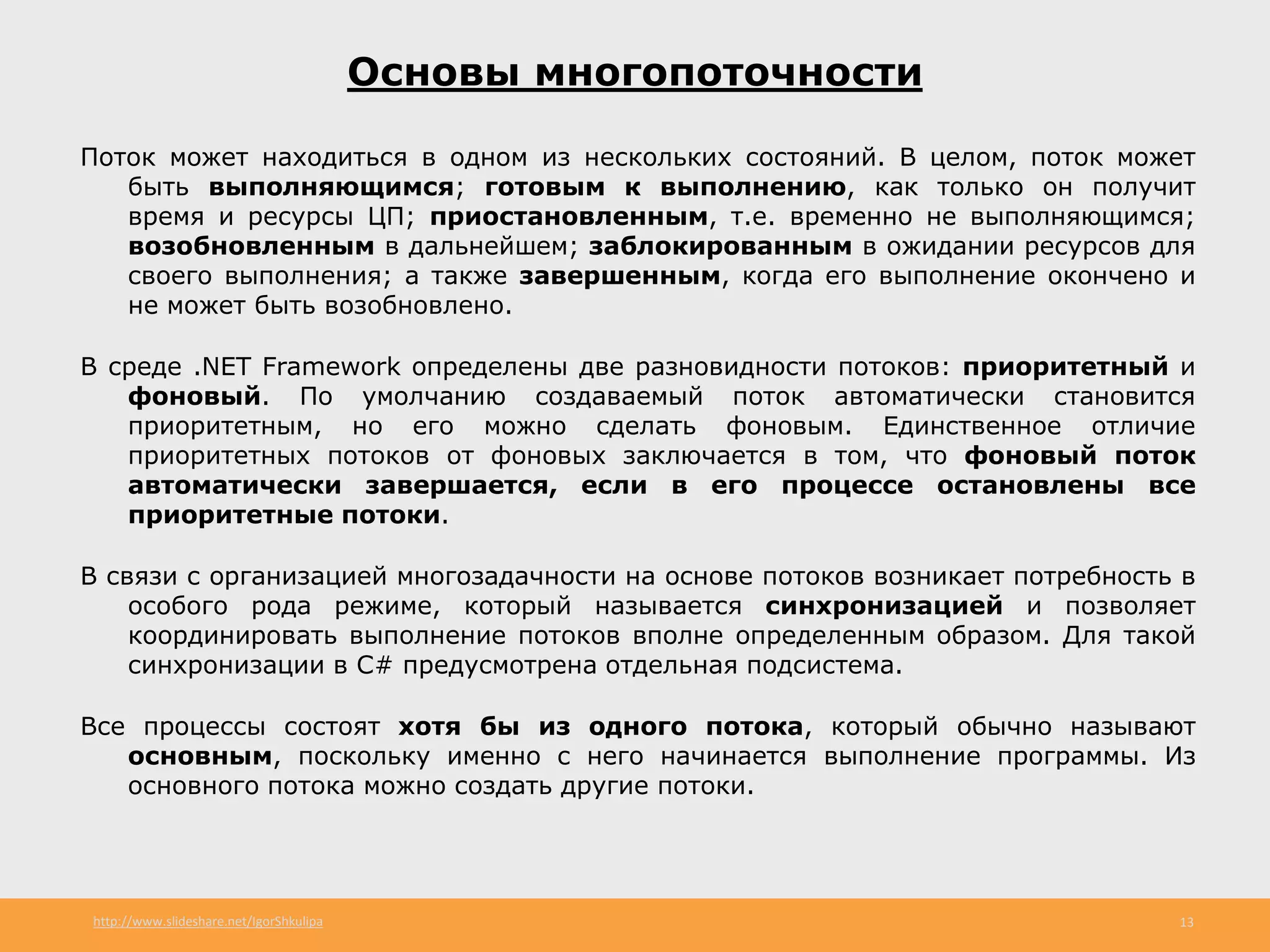 http://www.slideshare.net/IgorShkulipa 13
Основы многопоточности
Поток может находиться в одном из нескольких состояний. В целом, поток может
быть выполняющимся; готовым к выполнению, как только он получит
время и ресурсы ЦП; приостановленным, т.е. временно не выполняющимся;
возобновленным в дальнейшем; заблокированным в ожидании ресурсов для
своего выполнения; а также завершенным, когда его выполнение окончено и
не может быть возобновлено.
В среде .NET Framework определены две разновидности потоков: приоритетный и
фоновый. По умолчанию создаваемый поток автоматически становится
приоритетным, но его можно сделать фоновым. Единственное отличие
приоритетных потоков от фоновых заключается в том, что фоновый поток
автоматически завершается, если в его процессе остановлены все
приоритетные потоки.
В связи с организацией многозадачности на основе потоков возникает потребность в
особого рода режиме, который называется синхронизацией и позволяет
координировать выполнение потоков вполне определенным образом. Для такой
синхронизации в С# предусмотрена отдельная подсистема.
Все процессы состоят хотя бы из одного потока, который обычно называют
основным, поскольку именно с него начинается выполнение программы. Из
основного потока можно создать другие потоки.
 