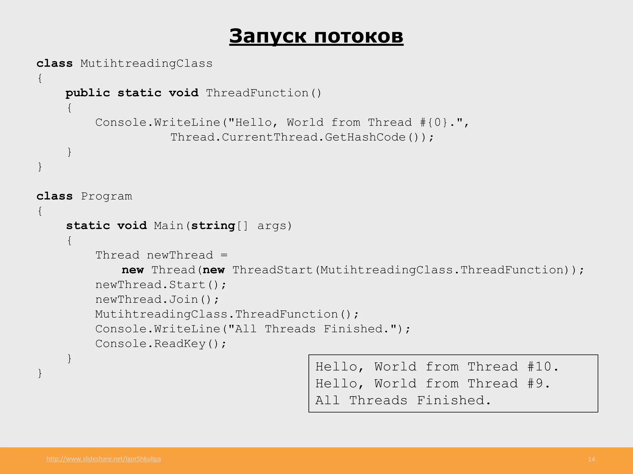 http://www.slideshare.net/IgorShkulipa 14
Запуск потоков
class MutihtreadingClass
{
public static void ThreadFunction()
{
Console.WriteLine("Hello, World from Thread #{0}.",
Thread.CurrentThread.GetHashCode());
}
}
class Program
{
static void Main(string[] args)
{
Thread newThread =
new Thread(new ThreadStart(MutihtreadingClass.ThreadFunction));
newThread.Start();
newThread.Join();
MutihtreadingClass.ThreadFunction();
Console.WriteLine("All Threads Finished.");
Console.ReadKey();
}
} Hello, World from Thread #10.
Hello, World from Thread #9.
All Threads Finished.
 
