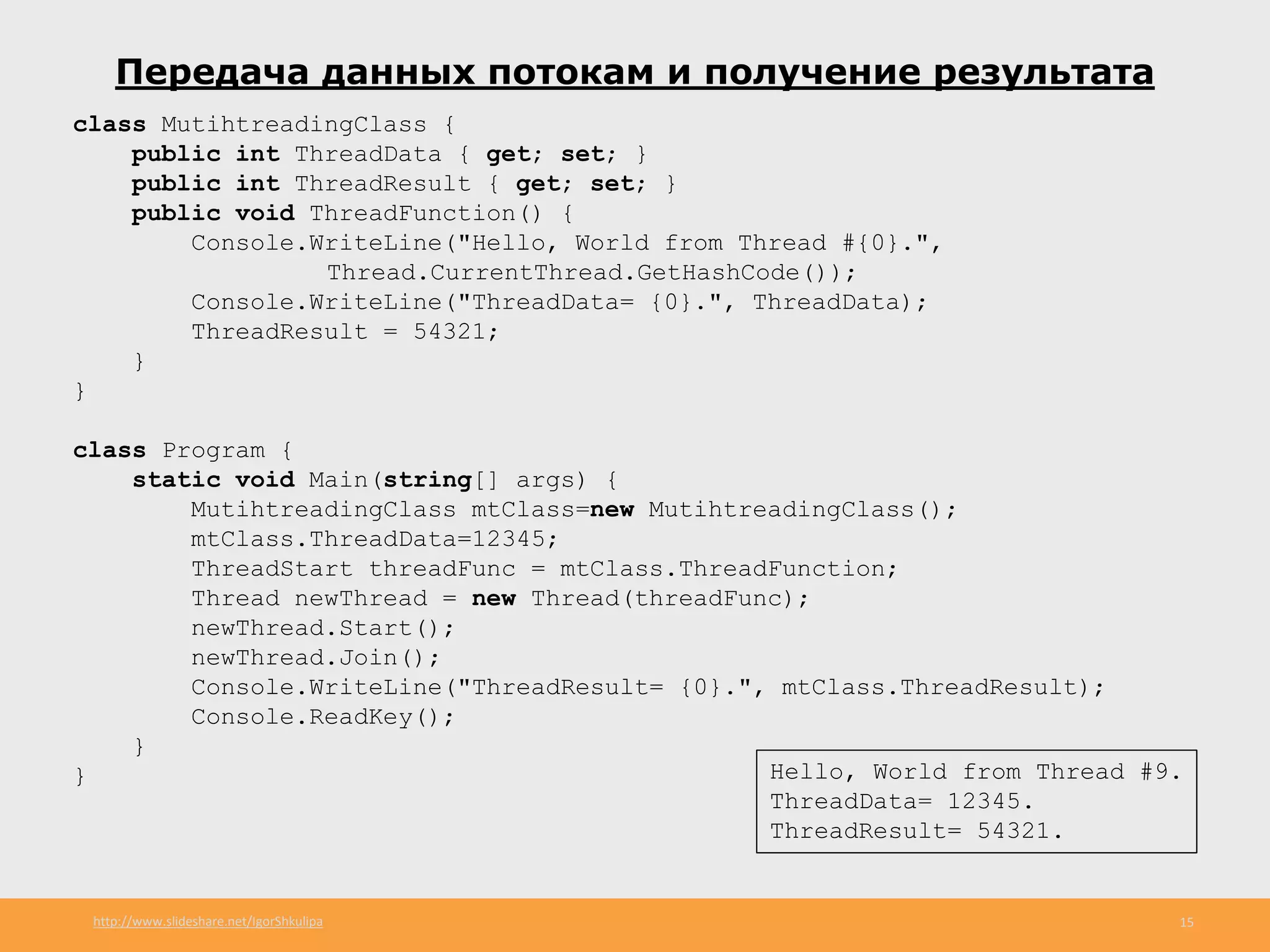 http://www.slideshare.net/IgorShkulipa 15
Передача данных потокам и получение результата
class MutihtreadingClass {
public int ThreadData { get; set; }
public int ThreadResult { get; set; }
public void ThreadFunction() {
Console.WriteLine("Hello, World from Thread #{0}.",
Thread.CurrentThread.GetHashCode());
Console.WriteLine("ThreadData= {0}.", ThreadData);
ThreadResult = 54321;
}
}
class Program {
static void Main(string[] args) {
MutihtreadingClass mtClass=new MutihtreadingClass();
mtClass.ThreadData=12345;
ThreadStart threadFunc = mtClass.ThreadFunction;
Thread newThread = new Thread(threadFunc);
newThread.Start();
newThread.Join();
Console.WriteLine("ThreadResult= {0}.", mtClass.ThreadResult);
Console.ReadKey();
}
} Hello, World from Thread #9.
ThreadData= 12345.
ThreadResult= 54321.
 