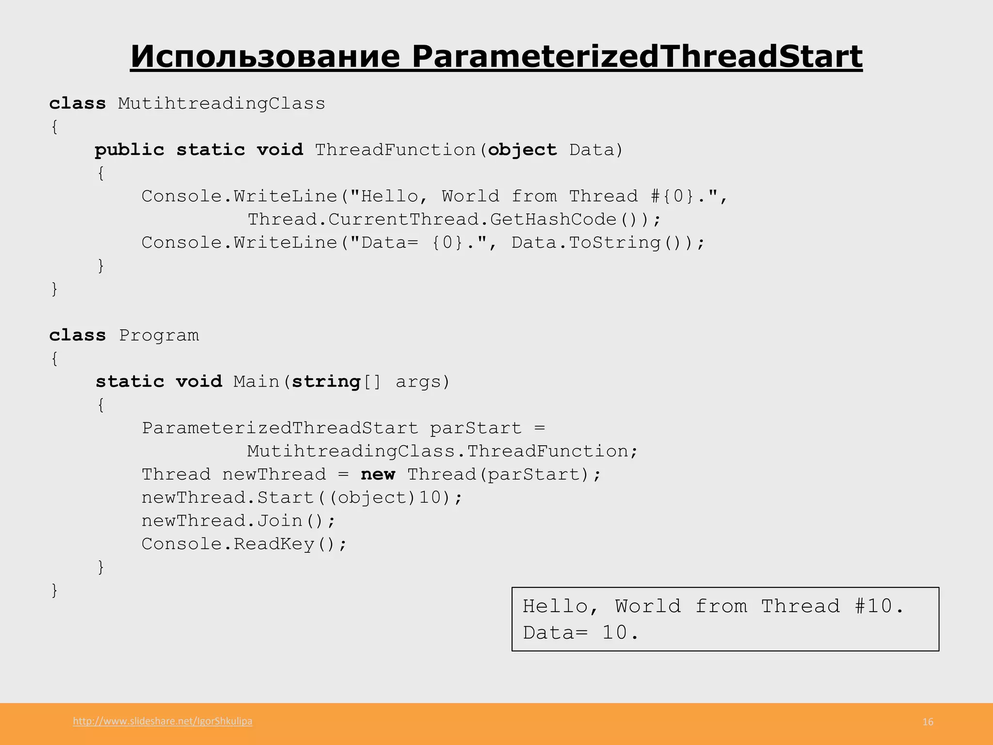 http://www.slideshare.net/IgorShkulipa 16
Использование ParameterizedThreadStart
class MutihtreadingClass
{
public static void ThreadFunction(object Data)
{
Console.WriteLine("Hello, World from Thread #{0}.",
Thread.CurrentThread.GetHashCode());
Console.WriteLine("Data= {0}.", Data.ToString());
}
}
class Program
{
static void Main(string[] args)
{
ParameterizedThreadStart parStart =
MutihtreadingClass.ThreadFunction;
Thread newThread = new Thread(parStart);
newThread.Start((object)10);
newThread.Join();
Console.ReadKey();
}
}
Hello, World from Thread #10.
Data= 10.
 