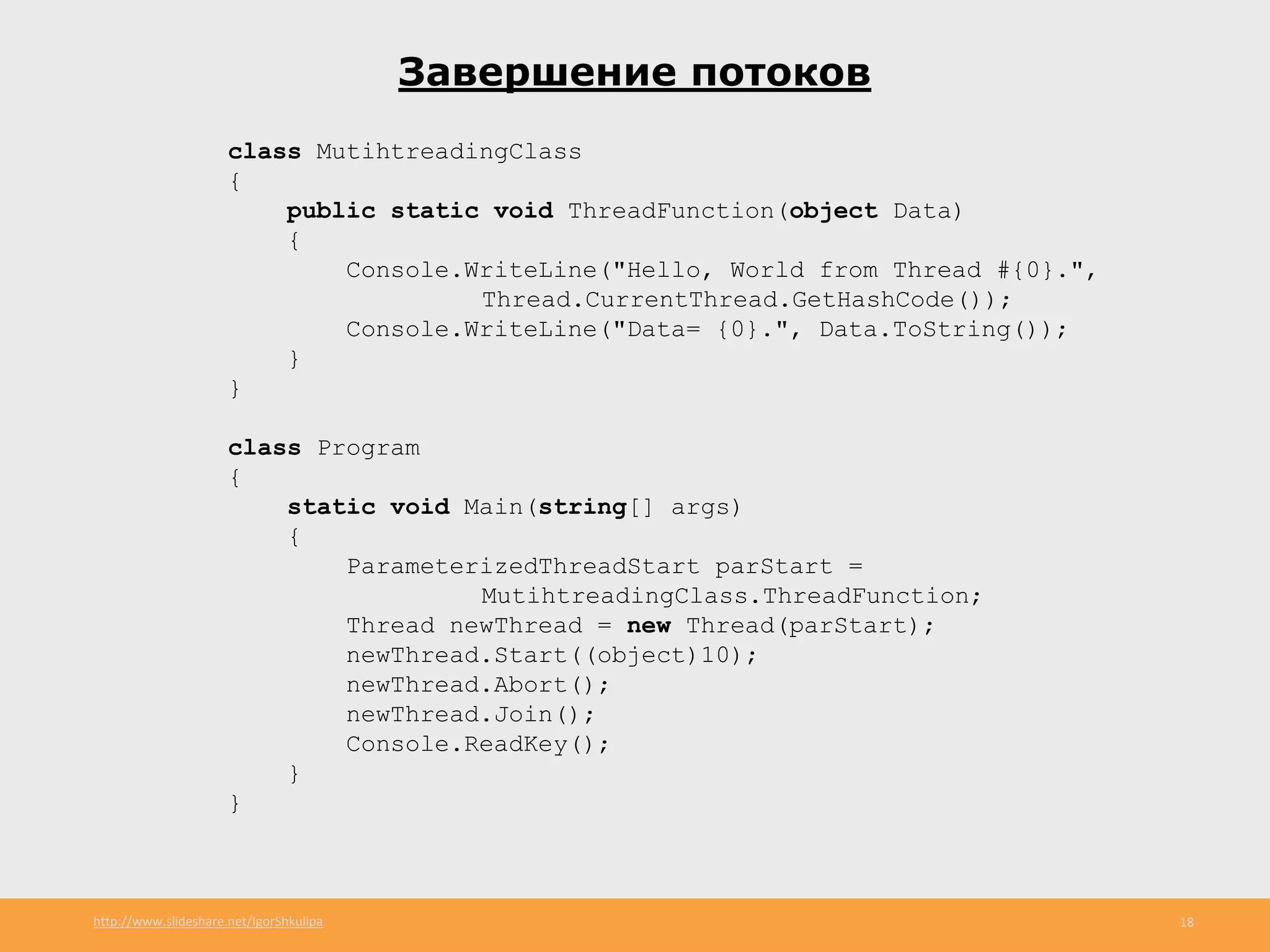 http://www.slideshare.net/IgorShkulipa 18
Завершение потоков
class MutihtreadingClass
{
public static void ThreadFunction(object Data)
{
Console.WriteLine("Hello, World from Thread #{0}.",
Thread.CurrentThread.GetHashCode());
Console.WriteLine("Data= {0}.", Data.ToString());
}
}
class Program
{
static void Main(string[] args)
{
ParameterizedThreadStart parStart =
MutihtreadingClass.ThreadFunction;
Thread newThread = new Thread(parStart);
newThread.Start((object)10);
newThread.Abort();
newThread.Join();
Console.ReadKey();
}
}
 