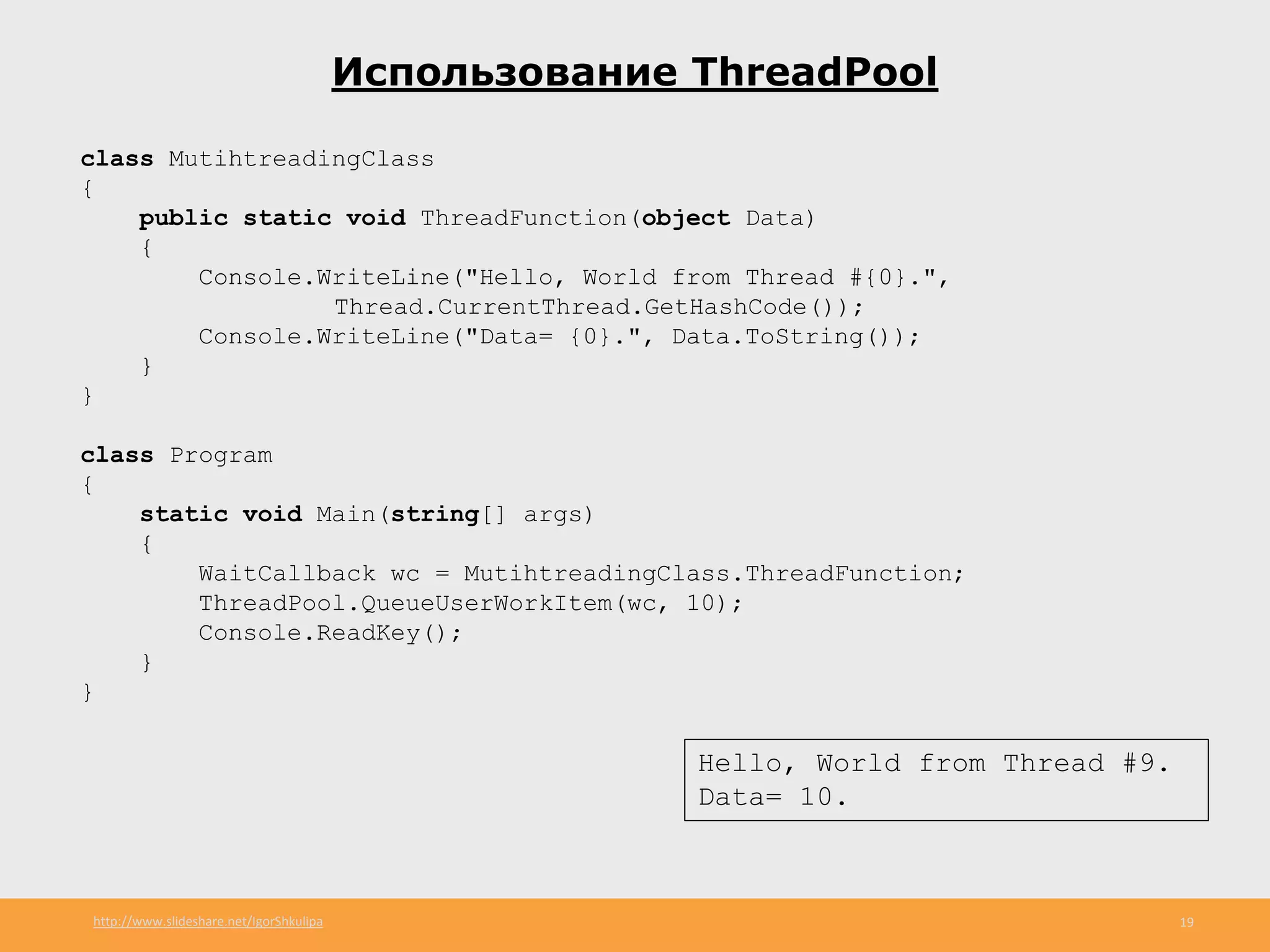 http://www.slideshare.net/IgorShkulipa 19
Использование ThreadPool
class MutihtreadingClass
{
public static void ThreadFunction(object Data)
{
Console.WriteLine("Hello, World from Thread #{0}.",
Thread.CurrentThread.GetHashCode());
Console.WriteLine("Data= {0}.", Data.ToString());
}
}
class Program
{
static void Main(string[] args)
{
WaitCallback wc = MutihtreadingClass.ThreadFunction;
ThreadPool.QueueUserWorkItem(wc, 10);
Console.ReadKey();
}
}
Hello, World from Thread #9.
Data= 10.
 