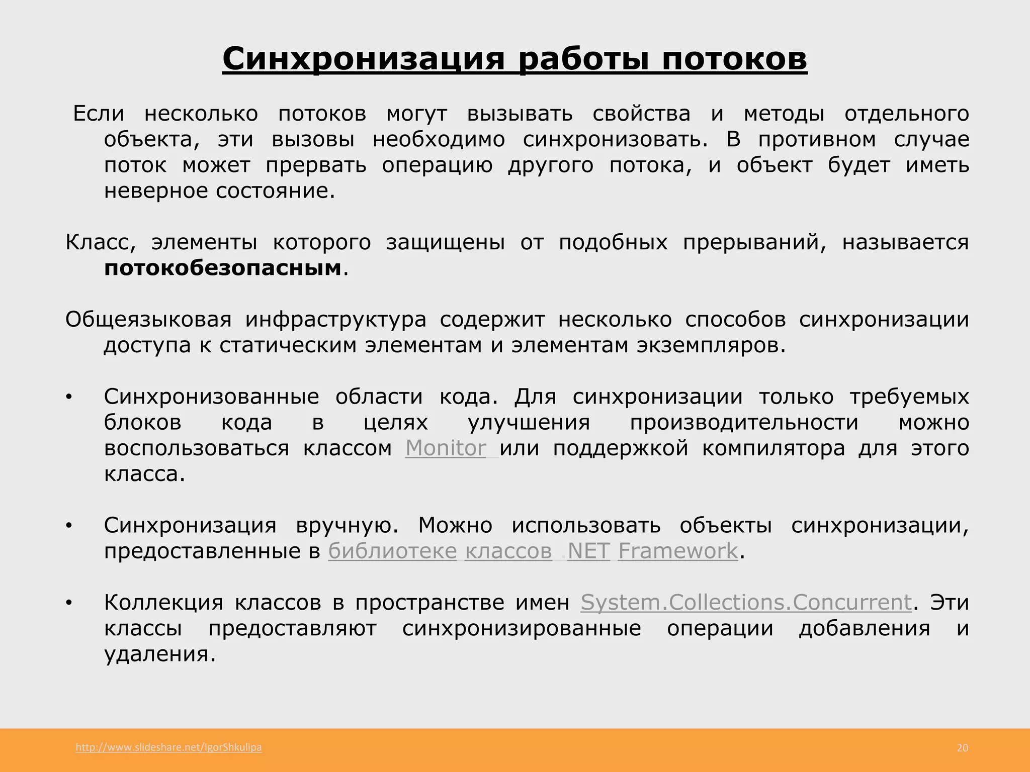 http://www.slideshare.net/IgorShkulipa 20
Синхронизация работы потоков
Если несколько потоков могут вызывать свойства и методы отдельного
объекта, эти вызовы необходимо синхронизовать. В противном случае
поток может прервать операцию другого потока, и объект будет иметь
неверное состояние.
Класс, элементы которого защищены от подобных прерываний, называется
потокобезопасным.
Общеязыковая инфраструктура содержит несколько способов синхронизации
доступа к статическим элементам и элементам экземпляров.
• Синхронизованные области кода. Для синхронизации только требуемых
блоков кода в целях улучшения производительности можно
воспользоваться классом Monitor или поддержкой компилятора для этого
класса.
• Синхронизация вручную. Можно использовать объекты синхронизации,
предоставленные в библиотеке классов .NET Framework.
• Коллекция классов в пространстве имен System.Collections.Concurrent. Эти
классы предоставляют синхронизированные операции добавления и
удаления.
 