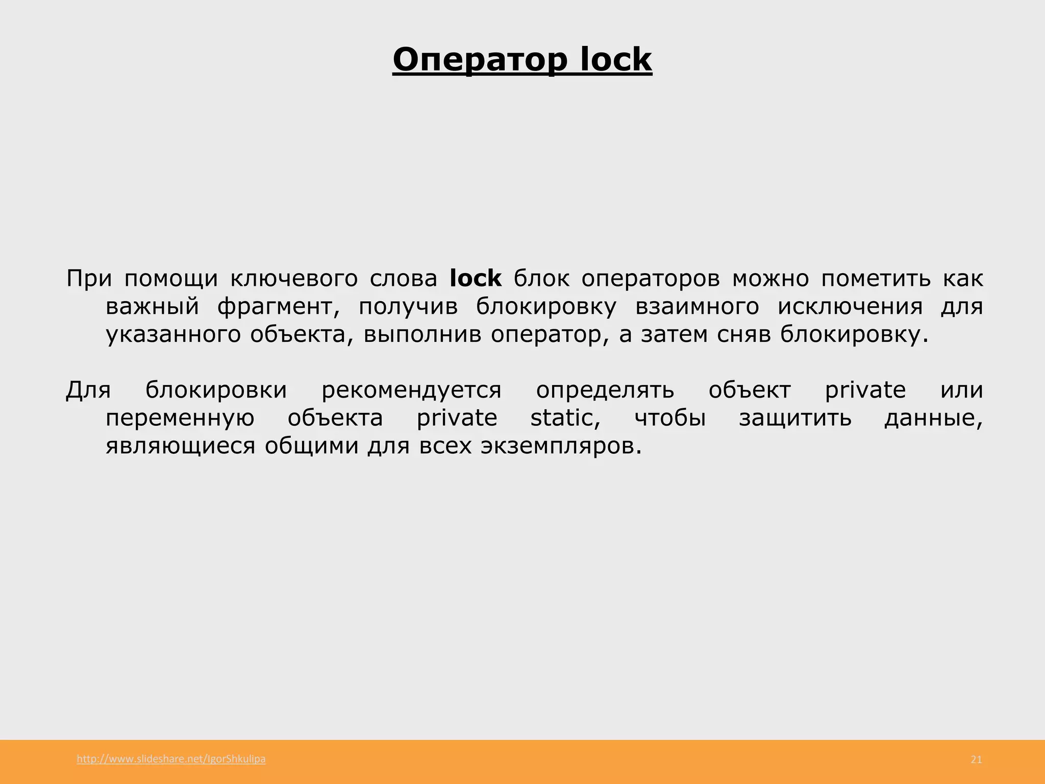 http://www.slideshare.net/IgorShkulipa 21
Оператор lock
При помощи ключевого слова lock блок операторов можно пометить как
важный фрагмент, получив блокировку взаимного исключения для
указанного объекта, выполнив оператор, а затем сняв блокировку.
Для блокировки рекомендуется определять объект private или
переменную объекта private static, чтобы защитить данные,
являющиеся общими для всех экземпляров.
 