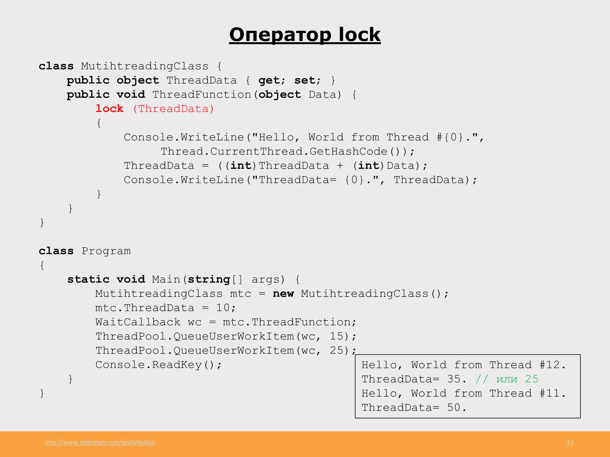 http://www.slideshare.net/IgorShkulipa 22
Оператор lock
class MutihtreadingClass {
public object ThreadData { get; set; }
public void ThreadFunction(object Data) {
lock (ThreadData)
{
Console.WriteLine("Hello, World from Thread #{0}.",
Thread.CurrentThread.GetHashCode());
ThreadData = ((int)ThreadData + (int)Data);
Console.WriteLine("ThreadData= {0}.", ThreadData);
}
}
}
class Program
{
static void Main(string[] args) {
MutihtreadingClass mtc = new MutihtreadingClass();
mtc.ThreadData = 10;
WaitCallback wc = mtc.ThreadFunction;
ThreadPool.QueueUserWorkItem(wc, 15);
ThreadPool.QueueUserWorkItem(wc, 25);
Console.ReadKey();
}
}
Hello, World from Thread #12.
ThreadData= 35. // или 25
Hello, World from Thread #11.
ThreadData= 50.
 