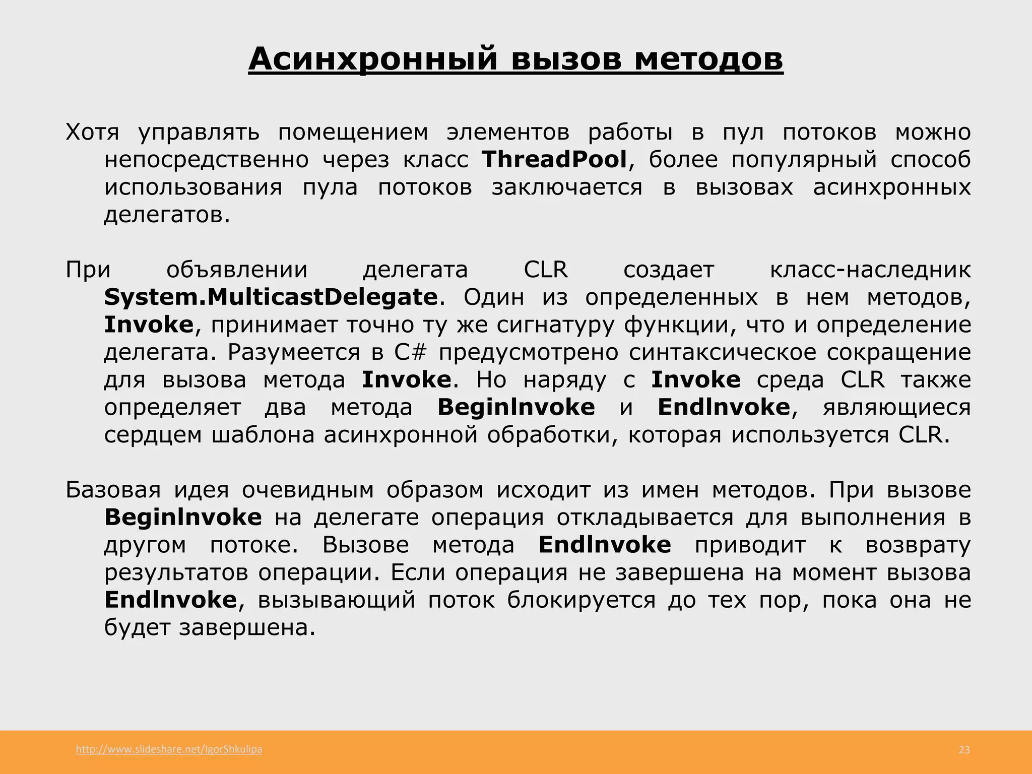 http://www.slideshare.net/IgorShkulipa 23
Асинхронный вызов методов
Хотя управлять помещением элементов работы в пул потоков можно
непосредственно через класс ThreadPool, более популярный способ
использования пула потоков заключается в вызовах асинхронных
делегатов.
При объявлении делегата CLR создает класс-наследник
System.MulticastDelegate. Один из определенных в нем методов,
Invoke, принимает точно ту же сигнатуру функции, что и определение
делегата. Разумеется в С# предусмотрено синтаксическое сокращение
для вызова метода Invoke. Но наряду с Invoke среда CLR также
определяет два метода Beginlnvoke и Endlnvoke, являющиеся
сердцем шаблона асинхронной обработки, которая используется CLR.
Базовая идея очевидным образом исходит из имен методов. При вызове
Beginlnvoke на делегате операция откладывается для выполнения в
другом потоке. Вызове метода Endlnvoke приводит к возврату
результатов операции. Если операция не завершена на момент вызова
Endlnvoke, вызывающий поток блокируется до тех пор, пока она не
будет завершена.
 