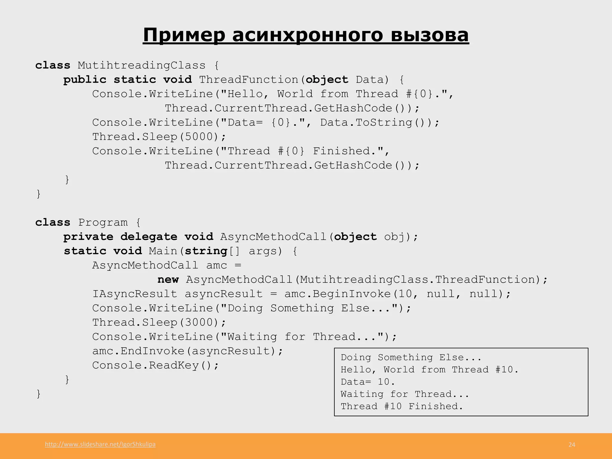 http://www.slideshare.net/IgorShkulipa 24
Пример асинхронного вызова
class MutihtreadingClass {
public static void ThreadFunction(object Data) {
Console.WriteLine("Hello, World from Thread #{0}.",
Thread.CurrentThread.GetHashCode());
Console.WriteLine("Data= {0}.", Data.ToString());
Thread.Sleep(5000);
Console.WriteLine("Thread #{0} Finished.",
Thread.CurrentThread.GetHashCode());
}
}
class Program {
private delegate void AsyncMethodCall(object obj);
static void Main(string[] args) {
AsyncMethodCall amc =
new AsyncMethodCall(MutihtreadingClass.ThreadFunction);
IAsyncResult asyncResult = amc.BeginInvoke(10, null, null);
Console.WriteLine("Doing Something Else...");
Thread.Sleep(3000);
Console.WriteLine("Waiting for Thread...");
amc.EndInvoke(asyncResult);
Console.ReadKey();
}
}
Doing Something Else...
Hello, World from Thread #10.
Data= 10.
Waiting for Thread...
Thread #10 Finished.
 