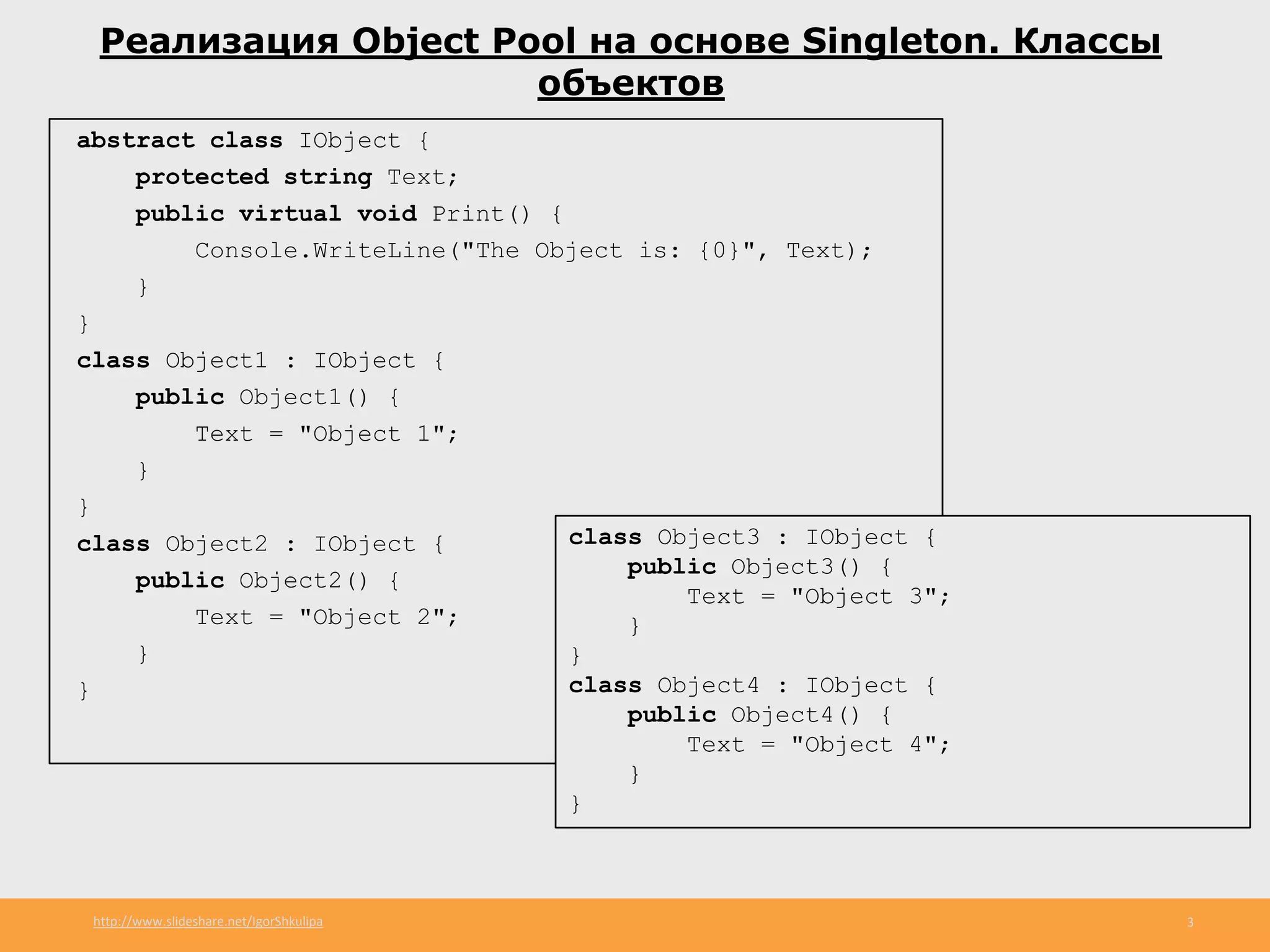 http://www.slideshare.net/IgorShkulipa 3
Реализация Object Pool на основе Singleton. Классы
объектов
abstract class IObject {
protected string Text;
public virtual void Print() {
Console.WriteLine("The Object is: {0}", Text);
}
}
class Object1 : IObject {
public Object1() {
Text = "Object 1";
}
}
class Object2 : IObject {
public Object2() {
Text = "Object 2";
}
}
class Object3 : IObject {
public Object3() {
Text = "Object 3";
}
}
class Object4 : IObject {
public Object4() {
Text = "Object 4";
}
}
 