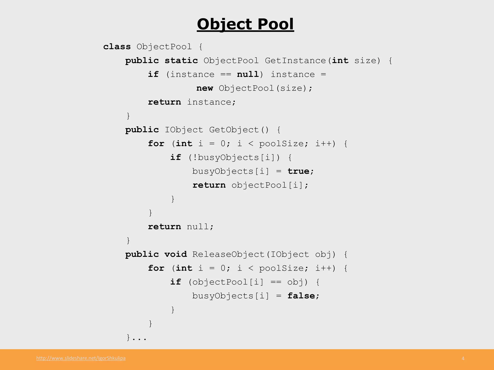 http://www.slideshare.net/IgorShkulipa 4
Object Pool
class ObjectPool {
public static ObjectPool GetInstance(int size) {
if (instance == null) instance =
new ObjectPool(size);
return instance;
}
public IObject GetObject() {
for (int i = 0; i < poolSize; i++) {
if (!busyObjects[i]) {
busyObjects[i] = true;
return objectPool[i];
}
}
return null;
}
public void ReleaseObject(IObject obj) {
for (int i = 0; i < poolSize; i++) {
if (objectPool[i] == obj) {
busyObjects[i] = false;
}
}
}...
 