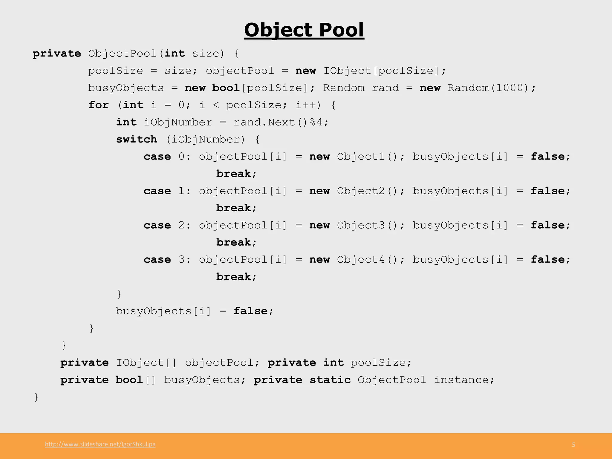 http://www.slideshare.net/IgorShkulipa 5
Object Pool
private ObjectPool(int size) {
poolSize = size; objectPool = new IObject[poolSize];
busyObjects = new bool[poolSize]; Random rand = new Random(1000);
for (int i = 0; i < poolSize; i++) {
int iObjNumber = rand.Next()%4;
switch (iObjNumber) {
case 0: objectPool[i] = new Object1(); busyObjects[i] = false;
break;
case 1: objectPool[i] = new Object2(); busyObjects[i] = false;
break;
case 2: objectPool[i] = new Object3(); busyObjects[i] = false;
break;
case 3: objectPool[i] = new Object4(); busyObjects[i] = false;
break;
}
busyObjects[i] = false;
}
}
private IObject[] objectPool; private int poolSize;
private bool[] busyObjects; private static ObjectPool instance;
}
 