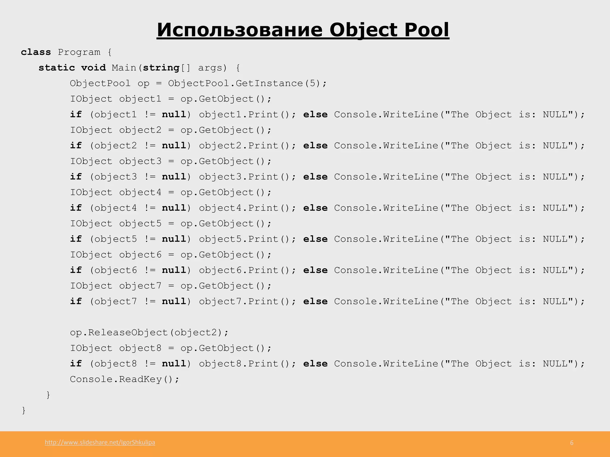 http://www.slideshare.net/IgorShkulipa 6
Использование Object Pool
class Program {
static void Main(string[] args) {
ObjectPool op = ObjectPool.GetInstance(5);
IObject object1 = op.GetObject();
if (object1 != null) object1.Print(); else Console.WriteLine("The Object is: NULL");
IObject object2 = op.GetObject();
if (object2 != null) object2.Print(); else Console.WriteLine("The Object is: NULL");
IObject object3 = op.GetObject();
if (object3 != null) object3.Print(); else Console.WriteLine("The Object is: NULL");
IObject object4 = op.GetObject();
if (object4 != null) object4.Print(); else Console.WriteLine("The Object is: NULL");
IObject object5 = op.GetObject();
if (object5 != null) object5.Print(); else Console.WriteLine("The Object is: NULL");
IObject object6 = op.GetObject();
if (object6 != null) object6.Print(); else Console.WriteLine("The Object is: NULL");
IObject object7 = op.GetObject();
if (object7 != null) object7.Print(); else Console.WriteLine("The Object is: NULL");
op.ReleaseObject(object2);
IObject object8 = op.GetObject();
if (object8 != null) object8.Print(); else Console.WriteLine("The Object is: NULL");
Console.ReadKey();
}
}
 
