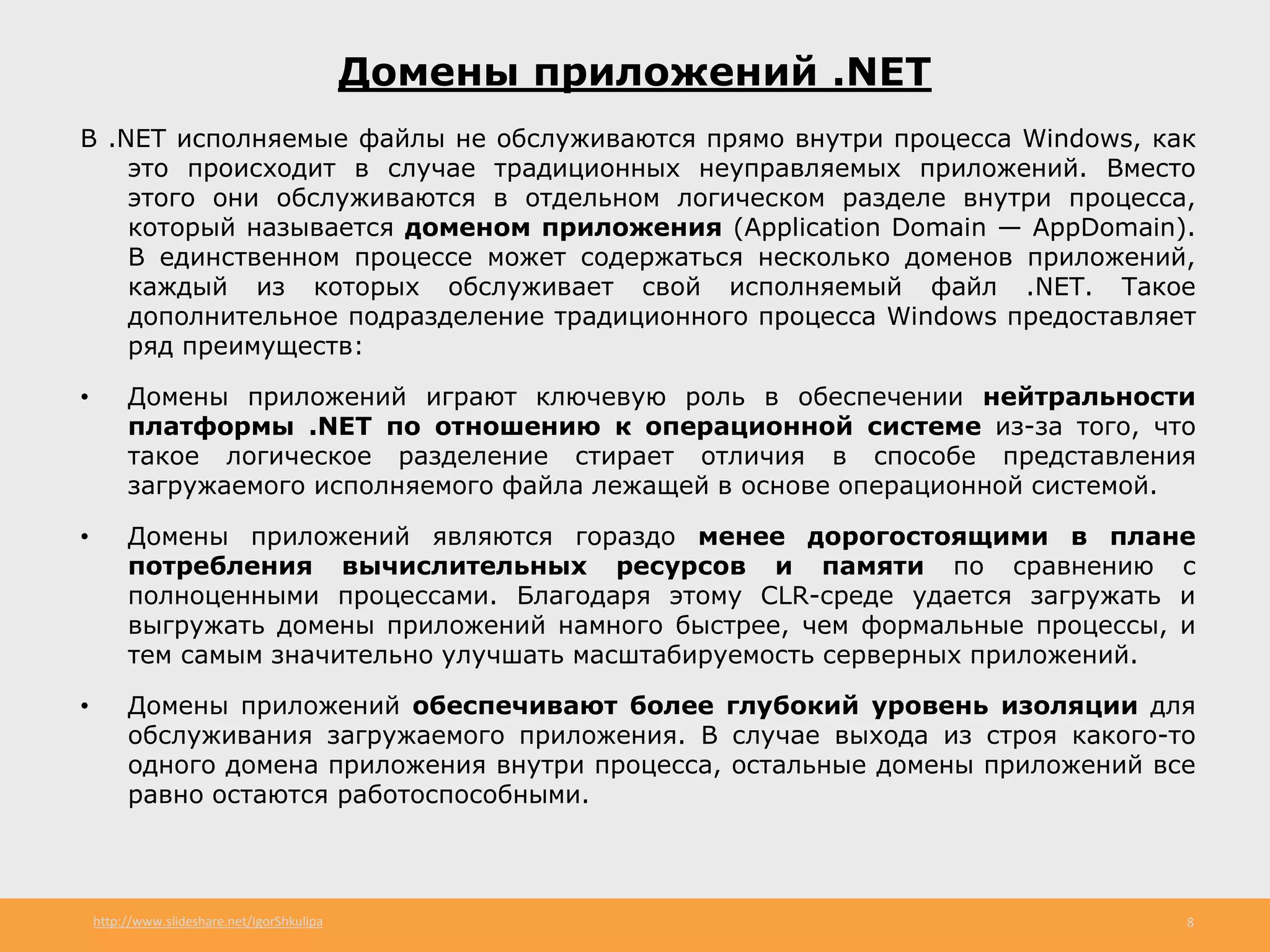 http://www.slideshare.net/IgorShkulipa 8
Домены приложений .NET
В .NET исполняемые файлы не обслуживаются прямо внутри процесса Windows, как
это происходит в случае традиционных неуправляемых приложений. Вместо
этого они обслуживаются в отдельном логическом разделе внутри процесса,
который называется доменом приложения (Application Domain — AppDomain).
В единственном процессе может содержаться несколько доменов приложений,
каждый из которых обслуживает свой исполняемый файл .NET. Такое
дополнительное подразделение традиционного процесса Windows предоставляет
ряд преимуществ:
• Домены приложений играют ключевую роль в обеспечении нейтральности
платформы .NET по отношению к операционной системе из-за того, что
такое логическое разделение стирает отличия в способе представления
загружаемого исполняемого файла лежащей в основе операционной системой.
• Домены приложений являются гораздо менее дорогостоящими в плане
потребления вычислительных ресурсов и памяти по сравнению с
полноценными процессами. Благодаря этому CLR-среде удается загружать и
выгружать домены приложений намного быстрее, чем формальные процессы, и
тем самым значительно улучшать масштабируемость серверных приложений.
• Домены приложений обеспечивают более глубокий уровень изоляции для
обслуживания загружаемого приложения. В случае выхода из строя какого-то
одного домена приложения внутри процесса, остальные домены приложений все
равно остаются работоспособными.
 