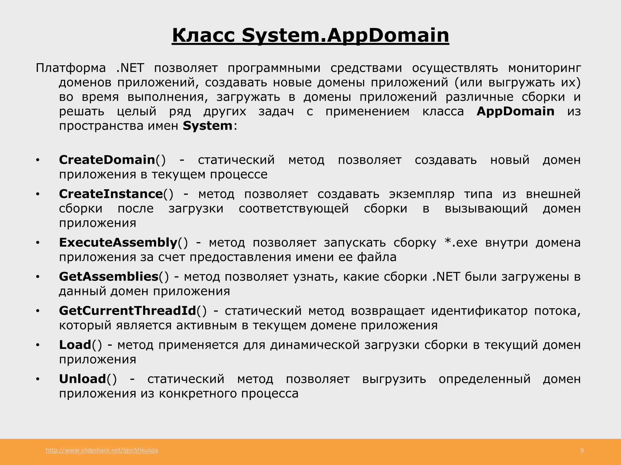 http://www.slideshare.net/IgorShkulipa 9
Класс System.AppDomain
Платформа .NET позволяет программными средствами осуществлять мониторинг
доменов приложений, создавать новые домены приложений (или выгружать их)
во время выполнения, загружать в домены приложений различные сборки и
решать целый ряд других задач с применением класса AppDomain из
пространства имен System:
• CreateDomain() - статический метод позволяет создавать новый домен
приложения в текущем процессе
• CreateInstance() - метод позволяет создавать экземпляр типа из внешней
сборки после загрузки соответствующей сборки в вызывающий домен
приложения
• ExecuteAssembly() - метод позволяет запускать сборку *.ехе внутри домена
приложения за счет предоставления имени ее файла
• GetAssemblies() - метод позволяет узнать, какие сборки .NET были загружены в
данный домен приложения
• GetCurrentThreadId() - статический метод возвращает идентификатор потока,
который является активным в текущем домене приложения
• Load() - метод применяется для динамической загрузки сборки в текущий домен
приложения
• Unload() - статический метод позволяет выгрузить определенный домен
приложения из конкретного процесса
 
