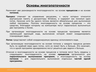 http://www.slideshare.net/IgorShkulipa 12
Основы многопоточности
Различают две разновидности многозадачности: на основе процессов и на основе
потоков.
Процесс отвечает за управление ресурсами, к числу которых относится
виртуальная память и дескрипторы Windows, и содержит как минимум один
поток. Наличие хотя бы одного потока является обязательным для выполнения
любой программы. Поэтому многозадачность на основе процессов — это
средство, благодаря которому на компьютере могут параллельно выполняться
две программы и более.
При организации многозадачности на основе процессов программа является
наименьшей единицей кода, выполнение которой может координировать
планировщик задач.
Поток представляет собой координируемую единицу исполняемого кода.
При организации многозадачности на основе потоков у каждого процесса должен
быть по крайней мере один поток, хотя их может быть и больше. Это означает,
что в одной программе одновременно могут решаться две задачи и больше.
Отличия в многозадачности на основе процессов и потоков могут быть сведены к
следующему: многозадачность на основе процессов организуется для
параллельного выполнения программ, а многозадачность на основе
потоков — для параллельного выполнения отдельных частей одной
программы.
 