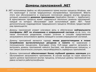 http://www.slideshare.net/IgorShkulipa 8
Домены приложений .NET
В .NET исполняемые файлы не обслуживаются прямо внутри процесса Windows, как
это происходит в случае традиционных неуправляемых приложений. Вместо
этого они обслуживаются в отдельном логическом разделе внутри процесса,
который называется доменом приложения (Application Domain — AppDomain).
В единственном процессе может содержаться несколько доменов приложений,
каждый из которых обслуживает свой исполняемый файл .NET. Такое
дополнительное подразделение традиционного процесса Windows предоставляет
ряд преимуществ:
• Домены приложений играют ключевую роль в обеспечении нейтральности
платформы .NET по отношению к операционной системе из-за того, что
такое логическое разделение стирает отличия в способе представления
загружаемого исполняемого файла лежащей в основе операционной системой.
• Домены приложений являются гораздо менее дорогостоящими в плане
потребления вычислительных ресурсов и памяти по сравнению с
полноценными процессами. Благодаря этому CLR-среде удается загружать и
выгружать домены приложений намного быстрее, чем формальные процессы, и
тем самым значительно улучшать масштабируемость серверных приложений.
• Домены приложений обеспечивают более глубокий уровень изоляции для
обслуживания загружаемого приложения. В случае выхода из строя какого-то
одного домена приложения внутри процесса, остальные домены приложений все
равно остаются работоспособными.
 