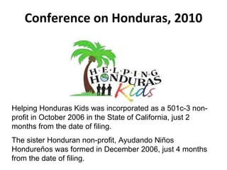 Conference on Honduras, 2010 Helping Honduras Kids was incorporated as a 501c-3 non-profit in October 2006 in the State of California, just 2 months from the date of filing. The sister Honduran non-profit, Ayudando Niños Hondureños was formed in December 2006, just 4 months from the date of filing. 