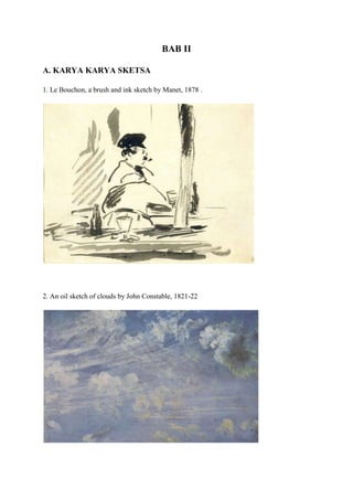 BAB II
A. KARYA KARYA SKETSA
1. Le Bouchon, a brush and ink sketch by Manet, 1878 .
2. An oil sketch of clouds by John Constable, 1821-22
 