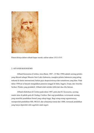 Potret dirinya dalam sebuah kapur merah, sekitar tahun 1512-1515.
2. AFFANDI KOESOEMO
Affandi Koesoema (Cirebon, Jawa Barat, 1907 - 23 Mei 1990) adalah seorang pelukis
yang dikenal sebagai Maestro Seni Lukis Indonesia, mungkin pelukis Indonesia yang paling
terkenal di dunia internasional, berkat gaya ekspresionisnya dan romantisme yang khas. Pada
tahun 1950-an ia banyak mengadakan pameran tunggal di India, Inggris, Eropa, dan Amerika
Serikat. Pelukis yang produktif, Affandi telah melukis lebih dari dua ribu lukisan.
Affandi dilahirkan di Cirebon pada tahun 1907, putra dari R. Koesoema, seorang
mantri ukur di pabrik gula di Ciledug, Cirebon. Dari segi pendidikan, ia termasuk seorang
yang memiliki pendidikan formal yang cukup tinggi. Bagi orang-orang segenerasinya,
memperoleh pendidikan HIS, MULO, dan selanjutnya tamat dari AMS, termasuk pendidikan
yang hanya diperoleh oleh segelintir anak negeri.
 