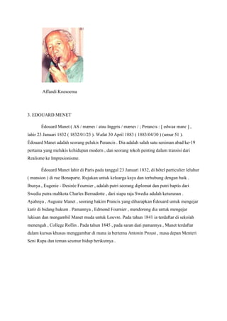 Affandi Koesoema
3. EDOUARD MENET
Édouard Manet ( AS / mæneɪ / atau Inggris / mæneɪ / ; Perancis : [ edwaʁ manɛ ] ,
lahir 23 Januari 1832 ( 1832/01/23 ). Wafat 30 April 1883 ( 1883/04/30 ) (umur 51 ).
Édouard Manet adalah seorang pelukis Perancis . Dia adalah salah satu seniman abad ke-19
pertama yang melukis kehidupan modern , dan seorang tokoh penting dalam transisi dari
Realisme ke Impresionisme.
Édouard Manet lahir di Paris pada tanggal 23 Januari 1832, di hôtel particulier leluhur
( mansion ) di rue Bonaparte. Rujukan untuk keluarga kaya dan terhubung dengan baik .
Ibunya , Eugenie - Desirée Fournier , adalah putri seorang diplomat dan putri baptis dari
Swedia putra mahkota Charles Bernadotte , dari siapa raja Swedia adalah keturunan .
Ayahnya , Auguste Manet , seorang hakim Prancis yang diharapkan Édouard untuk mengejar
karir di bidang hukum . Pamannya , Edmond Fournier , mendorong dia untuk mengejar
lukisan dan mengambil Manet muda untuk Louvre. Pada tahun 1841 ia terdaftar di sekolah
menengah , College Rollin . Pada tahun 1845 , pada saran dari pamannya , Manet terdaftar
dalam kursus khusus menggambar di mana ia bertemu Antonin Proust , masa depan Menteri
Seni Rupa dan teman seumur hidup berikutnya .
 