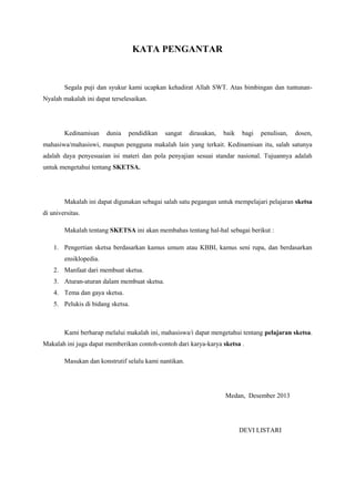 KATA PENGANTAR
Segala puji dan syukur kami ucapkan kehadirat Allah SWT. Atas bimbingan dan tuntunan-
Nyalah makalah ini dapat terselesaikan.
Kedinamisan dunia pendidikan sangat dirasakan, baik bagi penulisan, dosen,
mahasiwa/mahasiswi, maupun pengguna makalah lain yang terkait. Kedinamisan itu, salah satunya
adalah daya penyesuaian isi materi dan pola penyajian sesuai standar nasional. Tujuannya adalah
untuk mengetahui tentang SKETSA.
Makalah ini dapat digunakan sebagai salah satu pegangan untuk mempelajari pelajaran sketsa
di universitas.
Makalah tentang SKETSA ini akan membahas tentang hal-hal sebagai berikut :
1. Pengertian sketsa berdasarkan kamus umum atau KBBI, kamus seni rupa, dan berdasarkan
ensiklopedia.
2. Manfaat dari membuat sketsa.
3. Aturan-aturan dalam membuat sketsa.
4. Tema dan gaya sketsa.
5. Pelukis di bidang sketsa.
Kami berharap melalui makalah ini, mahasiswa/i dapat mengetahui tentang pelajaran sketsa.
Makalah ini juga dapat memberikan contoh-contoh dari karya-karya sketsa .
Masukan dan konstrutif selalu kami nantikan.
Medan, Desember 2013
DEVI LISTARI
 