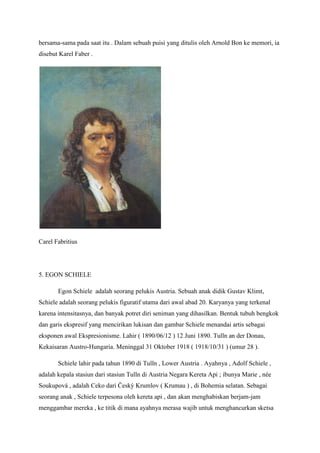 bersama-sama pada saat itu . Dalam sebuah puisi yang ditulis oleh Arnold Bon ke memori, ia
disebut Karel Faber .
Carel Fabritius
5. EGON SCHIELE
Egon Schiele adalah seorang pelukis Austria. Sebuah anak didik Gustav Klimt,
Schiele adalah seorang pelukis figuratif utama dari awal abad 20. Karyanya yang terkenal
karena intensitasnya, dan banyak potret diri seniman yang dihasilkan. Bentuk tubuh bengkok
dan garis ekspresif yang mencirikan lukisan dan gambar Schiele menandai artis sebagai
eksponen awal Ekspresionisme. Lahir ( 1890/06/12 ) 12 Juni 1890. Tulln an der Donau,
Kekaisaran Austro-Hungaria. Meninggal 31 Oktober 1918 ( 1918/10/31 ) (umur 28 ).
Schiele lahir pada tahun 1890 di Tulln , Lower Austria . Ayahnya , Adolf Schiele ,
adalah kepala stasiun dari stasiun Tulln di Austria Negara Kereta Api ; ibunya Marie , née
Soukupová , adalah Ceko dari Český Krumlov ( Krumau ) , di Bohemia selatan. Sebagai
seorang anak , Schiele terpesona oleh kereta api , dan akan menghabiskan berjam-jam
menggambar mereka , ke titik di mana ayahnya merasa wajib untuk menghancurkan sketsa
 