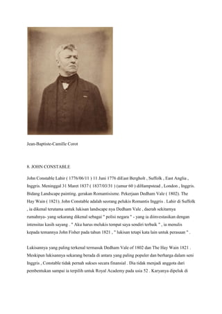 Jean-Baptiste-Camille Corot
8. JOHN CONSTABLE
John Constable Lahir ( 1776/06/11 ) 11 Juni 1776 diEast Bergholt , Suffolk , East Anglia ,
Inggris. Meninggal 31 Maret 1837 ( 1837/03/31 ) (umur 60 ) diHampstead , London , Inggris.
Bidang Landscape painting. gerakan Romantisisme. Pekerjaan Dedham Vale ( 1802). The
Hay Wain ( 1821). John Constable adalah seorang pelukis Romantis Inggris . Lahir di Suffolk
, ia dikenal terutama untuk lukisan landscape nya Dedham Vale , daerah sekitarnya
rumahnya- yang sekarang dikenal sebagai " polisi negara " - yang ia diinvestasikan dengan
intensitas kasih sayang . " Aku harus melukis tempat saya sendiri terbaik " , ia menulis
kepada temannya John Fisher pada tahun 1821 , " lukisan tetapi kata lain untuk perasaan " .
Lukisannya yang paling terkenal termasuk Dedham Vale of 1802 dan The Hay Wain 1821 .
Meskipun lukisannya sekarang berada di antara yang paling populer dan berharga dalam seni
Inggris , Constable tidak pernah sukses secara finansial . Dia tidak menjadi anggota dari
pembentukan sampai ia terpilih untuk Royal Academy pada usia 52 . Karyanya dipeluk di
 