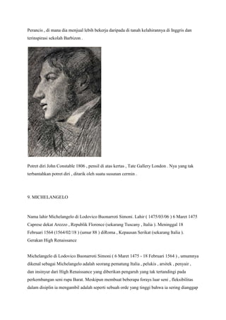 Perancis , di mana dia menjual lebih bekerja daripada di tanah kelahirannya di Inggris dan
terinspirasi sekolah Barbizon .
Potret diri John Constable 1806 , pensil di atas kertas , Tate Gallery London . Nya yang tak
terbantahkan potret diri , ditarik oleh suatu susunan cermin .
9. MICHELANGELO
Nama lahir Michelangelo di Lodovico Buonarroti Simoni. Lahir ( 1475/03/06 ) 6 Maret 1475
Caprese dekat Arezzo , Republik Florence (sekarang Tuscany , Italia ). Meninggal 18
Februari 1564 (1564/02/18 ) (umur 88 ) diRoma , Kepausan Serikat (sekarang Italia ).
Gerakan High Renaissance
Michelangelo di Lodovico Buonarroti Simoni ( 6 Maret 1475 - 18 Februari 1564 ) , umumnya
dikenal sebagai Michelangelo adalah seorang pematung Italia , pelukis , arsitek , penyair ,
dan insinyur dari High Renaissance yang diberikan pengaruh yang tak tertandingi pada
perkembangan seni rupa Barat. Meskipun membuat beberapa forays luar seni , fleksibilitas
dalam disiplin ia mengambil adalah seperti sebuah orde yang tinggi bahwa ia sering dianggap
 
