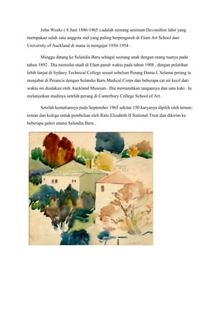 John Weeks ( 8 Juni 1886-1965 ) adalah seorang seniman Devonshire lahir yang
merupakan salah satu anggota staf yang paling berpengaruh di Elam Art School dari
University of Auckland di mana ia mengajar 1930-1954 .
Minggu datang ke Selandia Baru sebagai seorang anak dengan orang tuanya pada
tahun 1892 . Dia memulai studi di Elam paruh waktu pada tahun 1908 , dengan pelatihan
lebih lanjut di Sydney Technical College sesaat sebelum Perang Dunia I. Selama perang ia
menjabat di Perancis dengan Selandia Baru Medical Corps dan beberapa cat air kecil dari
waktu ini diadakan oleh Auckland Museum . Dia mematahkan tangannya dan satu kaki . Ia
melanjutkan studinya setelah perang di Canterbury College School of Art .
Setelah kematiannya pada September 1965 sekitar 150 karyanya dipilih oleh teman-
teman dan kolega untuk pembelian oleh Ratu Elizabeth II National Trust dan dikirim ke
beberapa galeri utama Selandia Baru .
 