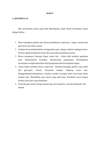 BAB IV
A. KESIMPULAN
Dari keseluruhan uraian yang telah dikemukakan, dapat ditarik kesimpulan umum
sebagai berikut :
1. Sketa merupakan gambar atau lukisan pendahuluan yang kasar , ringan, semata-mata
garis besar atau belum selesai.
2. Terdapat dua pendekatandalam menggunakan garis sebagai medium ungkapan sketsa.
Pertama adalah pendekatan kontur dan yang kedua pendekatan gesture.
3. Sketsa mempunyai beberapa fungsi, antara lain : Untuk lebih memberi gambaran
tema. Meminimalisir kesalahan. Mempertajam pengamatan. Meningkatkan
kemampuan mengkoordinasikan hasil pengamatan dan keterampilan tangan.
4. Aturan dalam membuat sketsa, antara lain : Membuat kerangka gambar yang terdiri
dari garis-garis vertical, horizontal, maupun lengkung secara tipis.
Menggambargarissekundernya, misalnya melukis kerangka kubus atau kotak dalam
keadaan tipis. Menebalkan geris sketsa yang suda benar. Ketebalan sesuai dengan
karakter jenis garis yang diinginkan.
4. Tema dan gaya sketsa terbagi menjadi tiga yaitu Figurative, Surealis-Imajinatif, dan
abstrak.
 