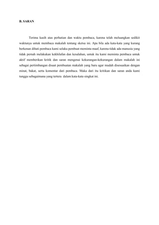 B. SARAN
Terima kasih atas perhatian dan waktu pembaca, karena telah meluangkan sedikit
waktunya untuk membaca makalah tentang sketsa ini. Apa bila ada kata-kata yang kurang
berkenan dihati pembaca kami selaku pembuat meminta maaf, karena tidak ada manusia yang
tidak pernah melakukan kekhilafan dan kesalahan, untuk itu kami meminta pembaca untuk
aktif memberikan kritik dan saran mengenai kekurangan-kekurangan dalam makalah ini
sebagai pertimbangan disaat pembuatan makalah yang baru agar mudah disesuaikan dengan
minat, bakat, serta komentar dari pembaca. Maka dari itu kritikan dan saran anda kami
tunggu sebagaimana yang tertera dalam kata-kata singkat ini.
 