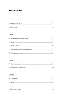 DAFTAR ISI
KATA PENGANTAR : .................................................................................... i
DAFTAR ISI :................................................................................................... ii
BAB I
A. Arti kata dan pengertian sketsa : .................................................................. 1
B. Sketsa : ......................................................................................................... 1
C. Manfaat sketsa :............................................................................................ 5
D. Aturan-aturan dalam membuat sketsa :........................................................ 5
E. Tema dan gaya sketsa :................................................................................. 5
BAB II
A. Karya-karya sketsa :..................................................................................... 8
B. Pelukis atau tokoh sketsa : ........................................................................... 14
BAB III
A. Kesimpulan : ................................................................................................25
B. Saran :...........................................................................................................26
DAFTAR PUSTAKA :..................................................................................... 27
 
