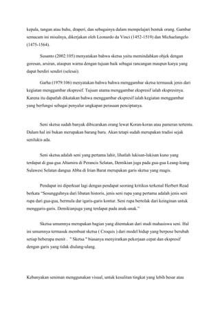 kepala, tangan atau bahu, draperi, dan sebagainya dalam mempelajari bentuk orang. Gambar
semacam ini misalnya, dikerjakan oleh Leonardo da Vinci (1452-1519) dan Michaelangelo
(1475-1564).
Susanto (2002:105) menyatakan bahwa sketsa yaitu memindahkan objek dengan
goresan, arsiran, ataupun warna dengan tujuan baik sebagai rancangan maupun karya yang
dapat berdiri sendiri (selesai).
Garha (1979:106) menyatakan bahwa bahwa menggambar sketsa termasuk jenis dari
kegiatan menggambar ekspresif. Tujuan utama menggambar ekspresif ialah ekspresinya.
Karena itu dapatlah dikatakan bahwa menggambar ekspresif ialah kegiatan menggambar
yang berfungsi sebagai penyalur ungkapan perasaan penciptanya.
Seni sketsa sudah banyak dibicarakan orang lewat Koran-koran atau pameran tertentu.
Dalam hal ini bukan merupakan barang baru. Akan tetapi sudah merupakan tradisi sejak
senilukis ada.
Seni sketsa adalah seni yang pertama lahir, lihatlah lukisan-lukisan kuno yang
terdapat di gua-gua Altamira di Perancis Selatan, Demikian juga pada gua-gua Leang-leang
Sulawesi Selatan dangua Abba di Irian Barat merupakan garis sketsa yang magis.
Pendapat ini diperkuat lagi dengan pendapat seorang kritikus terkenal Herbert Read
berkata “Sesungguhnya dari libatan historis, jenis seni rupa yang pertama adalah jenis seni
rupa dari gua-gua, bermula dar igaris-garis kontur. Seni rupa bertolak dari keinginan untuk
menggaris-garis. Demikianjuga yang terdapat pada anak-anak.”
Sketsa umumnya merupakan bagian yang ditentukan dari studi mahasiswa seni. Hal
ini umumnya termasuk membuat sketsa ( Croquis ) dari model hidup yang berpose berubah
setiap beberapa menit . " Sketsa " biasanya menyiratkan pekerjaan cepat dan ekspresif
dengan garis yang tidak diulang-ulang.
Kebanyakan seniman menggunakan visual, untuk kesulitan tingkat yang lebih besar atau
 